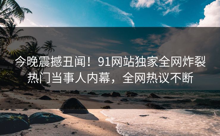 今晚震撼丑闻！91网站独家全网炸裂热门当事人内幕，全网热议不断