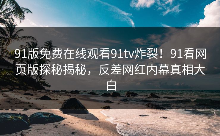 91版免费在线观看91tv炸裂！91看网页版探秘揭秘，反差网红内幕真相大白