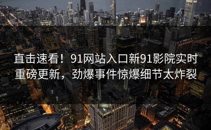 直击速看！91网站入口新91影院实时重磅更新，劲爆事件惊爆细节太炸裂