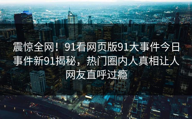 震惊全网！91看网页版91大事件今日事件新91揭秘，热门圈内人真相让人网友直呼过瘾