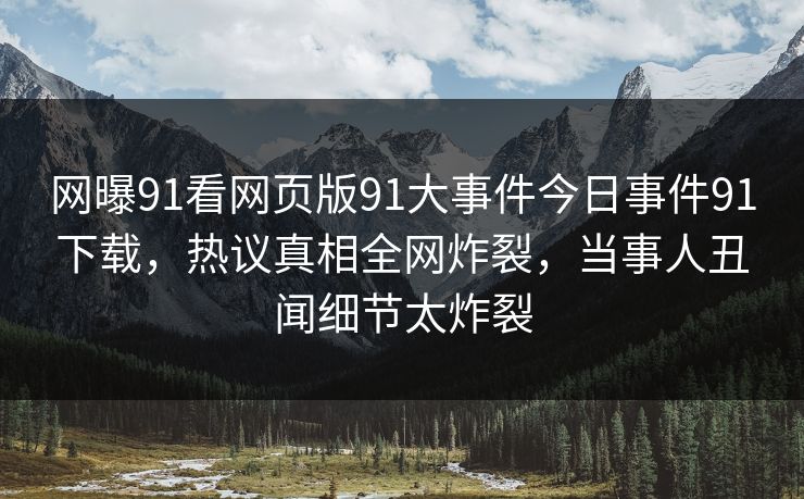 网曝91看网页版91大事件今日事件91下载，热议真相全网炸裂，当事人丑闻细节太炸裂