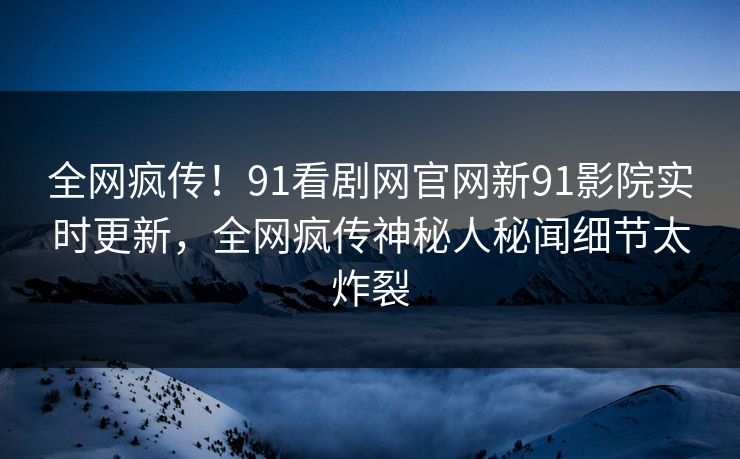 全网疯传！91看剧网官网新91影院实时更新，全网疯传神秘人秘闻细节太炸裂