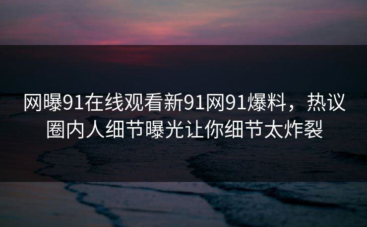 网曝91在线观看新91网91爆料，热议圈内人细节曝光让你细节太炸裂