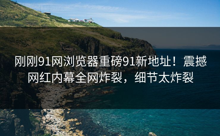 刚刚91网浏览器重磅91新地址！震撼网红内幕全网炸裂，细节太炸裂