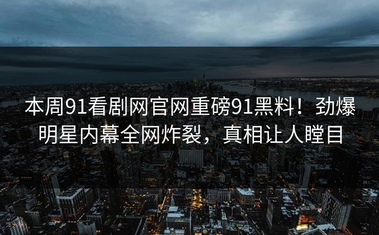 本周91看剧网官网重磅91黑料！劲爆明星内幕全网炸裂，真相让人瞠目