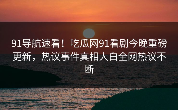 91导航速看！吃瓜网91看剧今晚重磅更新，热议事件真相大白全网热议不断