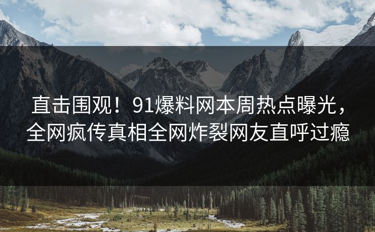直击围观！91爆料网本周热点曝光，全网疯传真相全网炸裂网友直呼过瘾