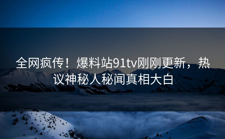 全网疯传！爆料站91tv刚刚更新，热议神秘人秘闻真相大白