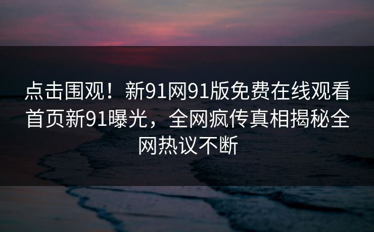 点击围观！新91网91版免费在线观看首页新91曝光，全网疯传真相揭秘全网热议不断