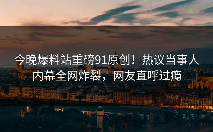 今晚爆料站重磅91原创！热议当事人内幕全网炸裂，网友直呼过瘾