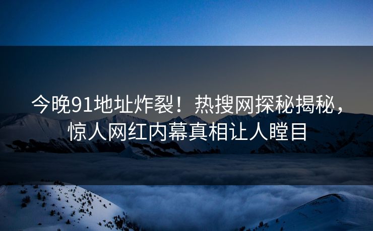 今晚91地址炸裂！热搜网探秘揭秘，惊人网红内幕真相让人瞠目
