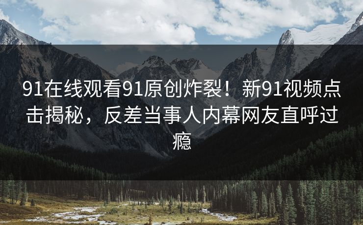 91在线观看91原创炸裂！新91视频点击揭秘，反差当事人内幕网友直呼过瘾
