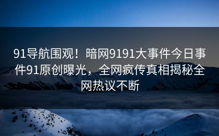 91导航围观！暗网9191大事件今日事件91原创曝光，全网疯传真相揭秘全网热议不断