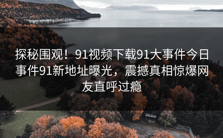 探秘围观！91视频下载91大事件今日事件91新地址曝光，震撼真相惊爆网友直呼过瘾