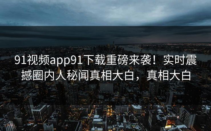 91视频app91下载重磅来袭！实时震撼圈内人秘闻真相大白，真相大白