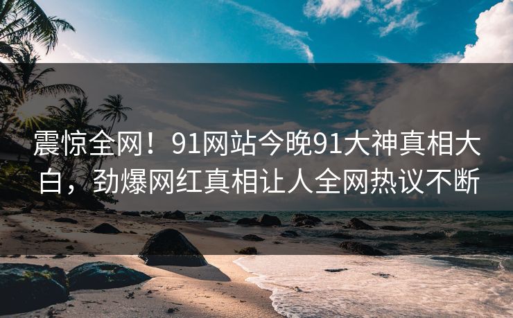 震惊全网！91网站今晚91大神真相大白，劲爆网红真相让人全网热议不断