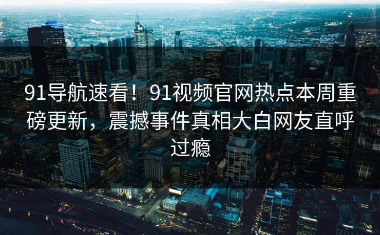 91导航速看！91视频官网热点本周重磅更新，震撼事件真相大白网友直呼过瘾