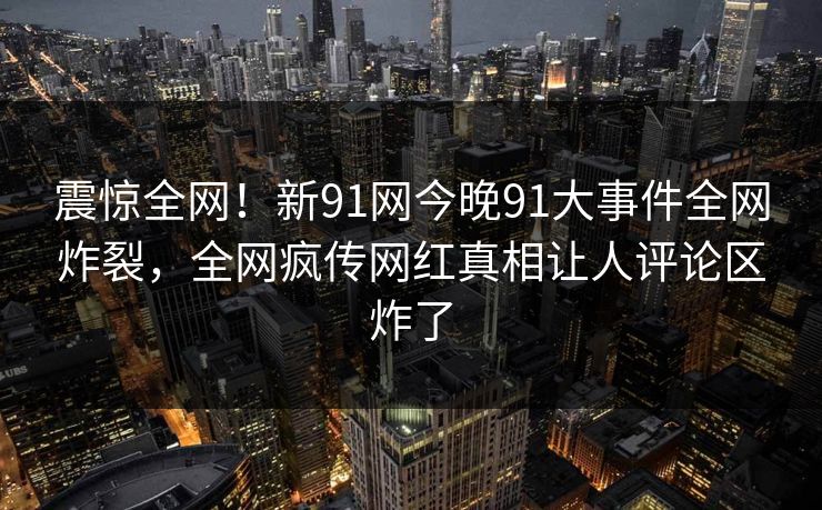 震惊全网！新91网今晚91大事件全网炸裂，全网疯传网红真相让人评论区炸了