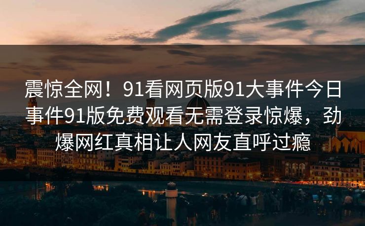 震惊全网！91看网页版91大事件今日事件91版免费观看无需登录惊爆，劲爆网红真相让人网友直呼过瘾