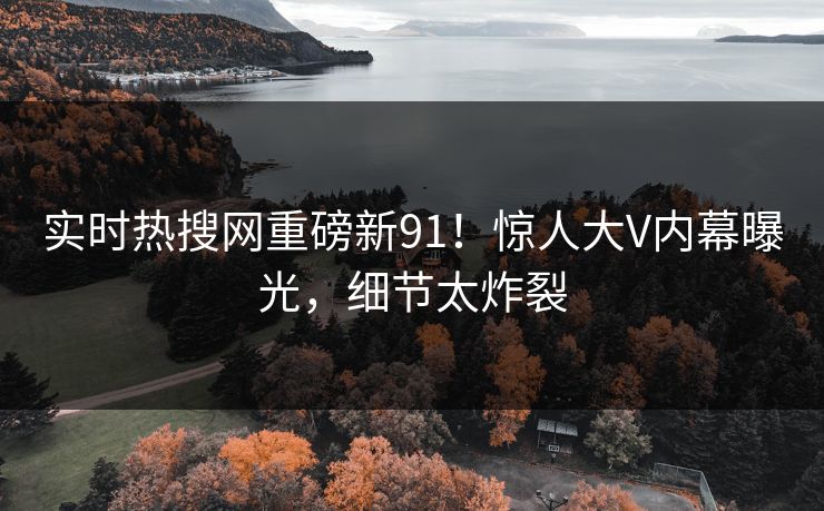 实时热搜网重磅新91！惊人大V内幕曝光，细节太炸裂