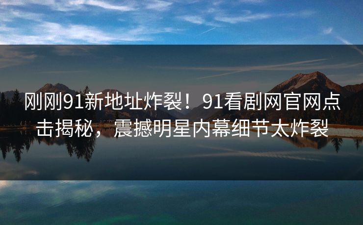 刚刚91新地址炸裂！91看剧网官网点击揭秘，震撼明星内幕细节太炸裂