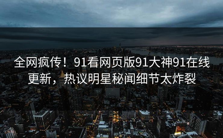 全网疯传！91看网页版91大神91在线更新，热议明星秘闻细节太炸裂