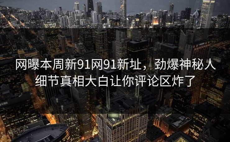 网曝本周新91网91新址，劲爆神秘人细节真相大白让你评论区炸了