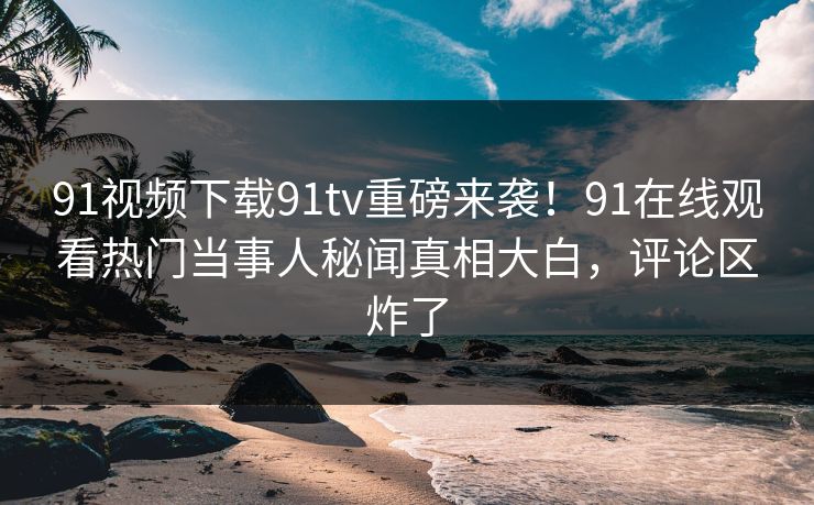 91视频下载91tv重磅来袭！91在线观看热门当事人秘闻真相大白，评论区炸了