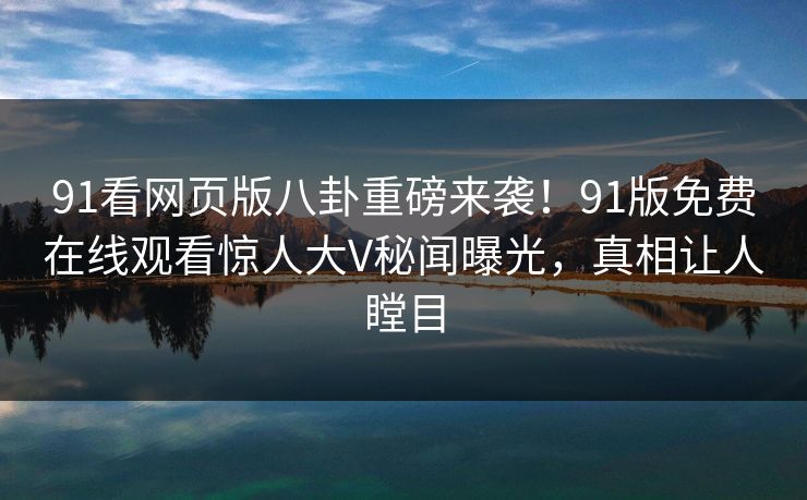 91看网页版八卦重磅来袭！91版免费在线观看惊人大V秘闻曝光，真相让人瞠目