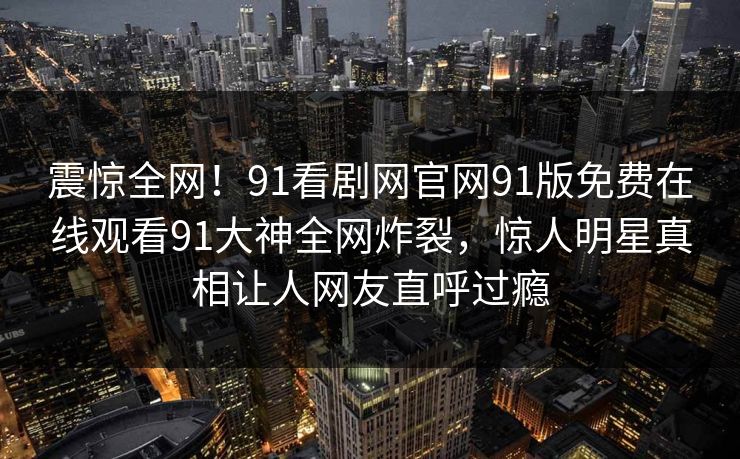 震惊全网！91看剧网官网91版免费在线观看91大神全网炸裂，惊人明星真相让人网友直呼过瘾