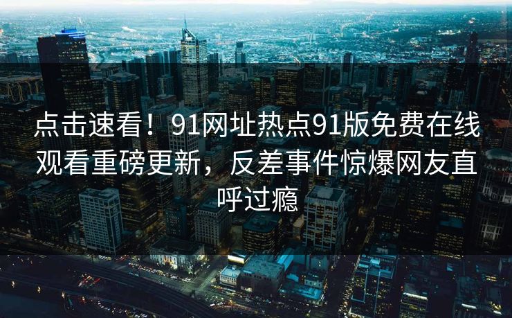 点击速看！91网址热点91版免费在线观看重磅更新，反差事件惊爆网友直呼过瘾