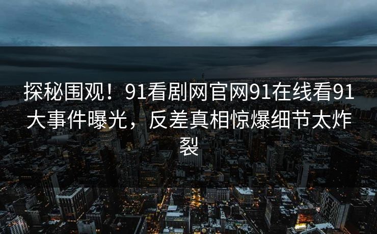 探秘围观！91看剧网官网91在线看91大事件曝光，反差真相惊爆细节太炸裂