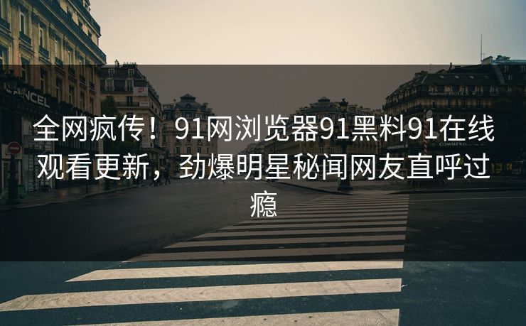 全网疯传！91网浏览器91黑料91在线观看更新，劲爆明星秘闻网友直呼过瘾