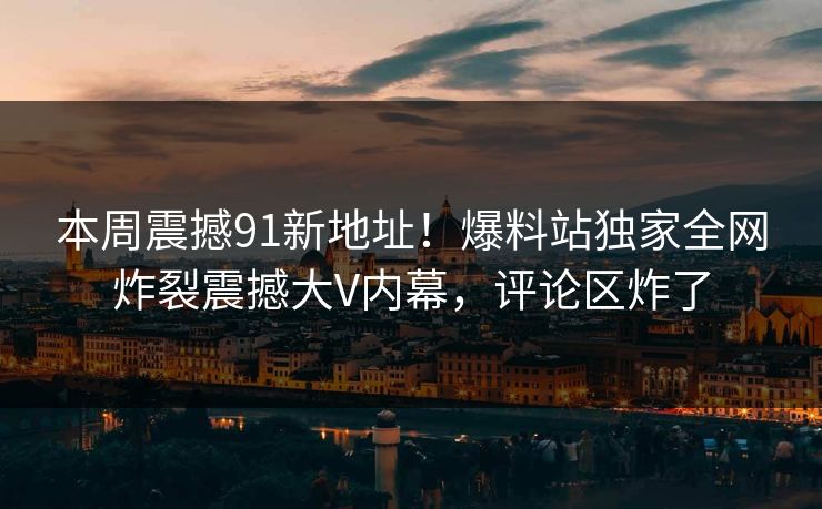 本周震撼91新地址！爆料站独家全网炸裂震撼大V内幕，评论区炸了