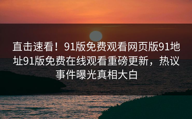 直击速看！91版免费观看网页版91地址91版免费在线观看重磅更新，热议事件曝光真相大白