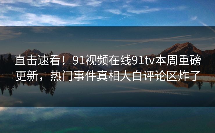 直击速看！91视频在线91tv本周重磅更新，热门事件真相大白评论区炸了