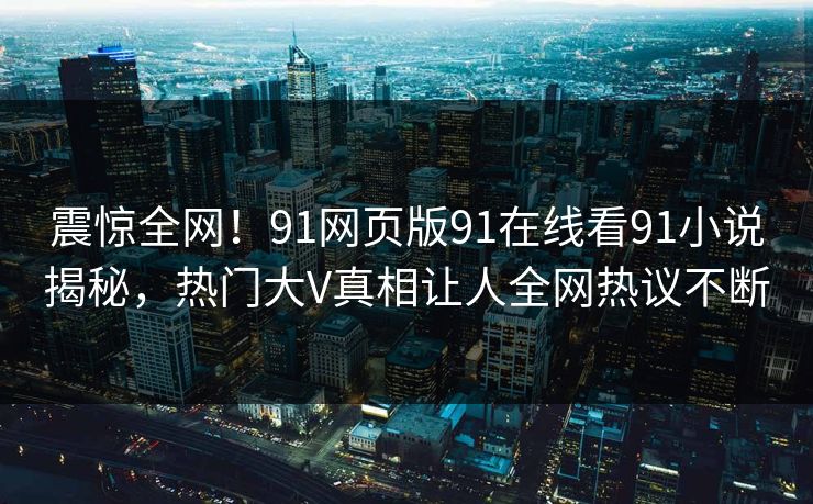 震惊全网！91网页版91在线看91小说揭秘，热门大V真相让人全网热议不断