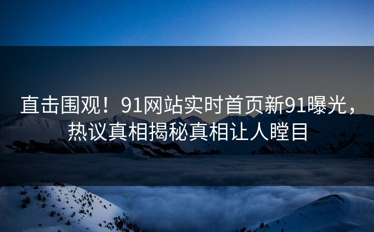 直击围观！91网站实时首页新91曝光，热议真相揭秘真相让人瞠目