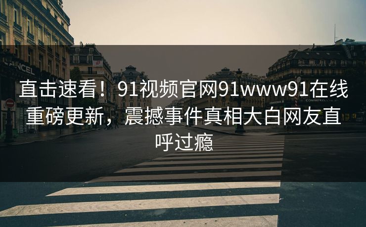 直击速看！91视频官网91www91在线重磅更新，震撼事件真相大白网友直呼过瘾