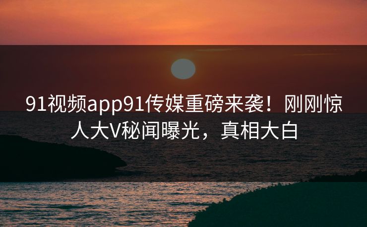 91视频app91传媒重磅来袭！刚刚惊人大V秘闻曝光，真相大白