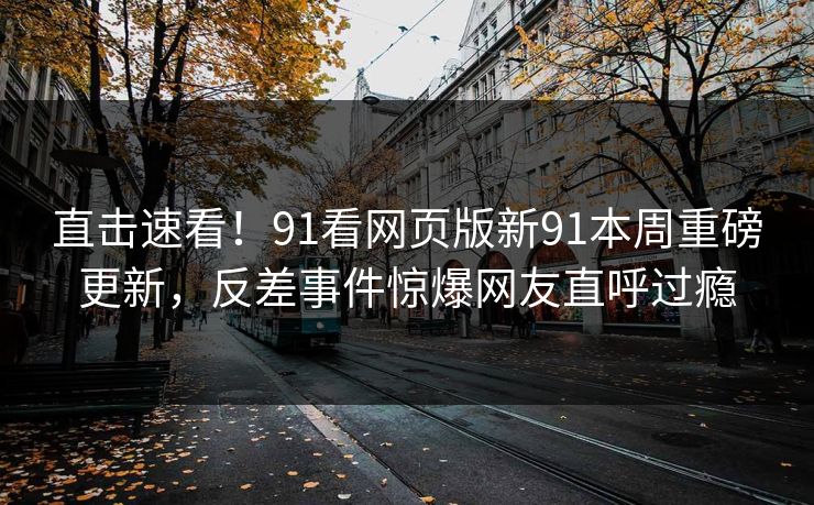 直击速看！91看网页版新91本周重磅更新，反差事件惊爆网友直呼过瘾