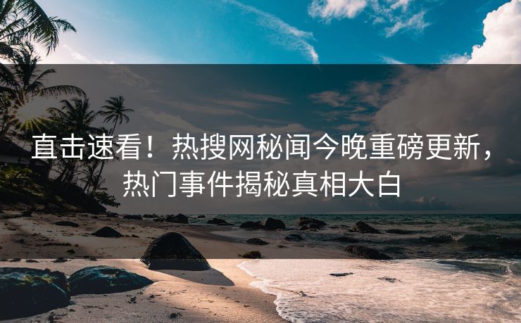 直击速看！热搜网秘闻今晚重磅更新，热门事件揭秘真相大白