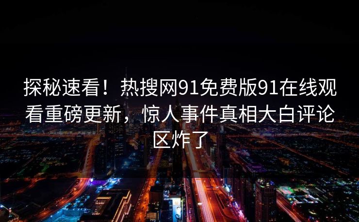 探秘速看！热搜网91免费版91在线观看重磅更新，惊人事件真相大白评论区炸了