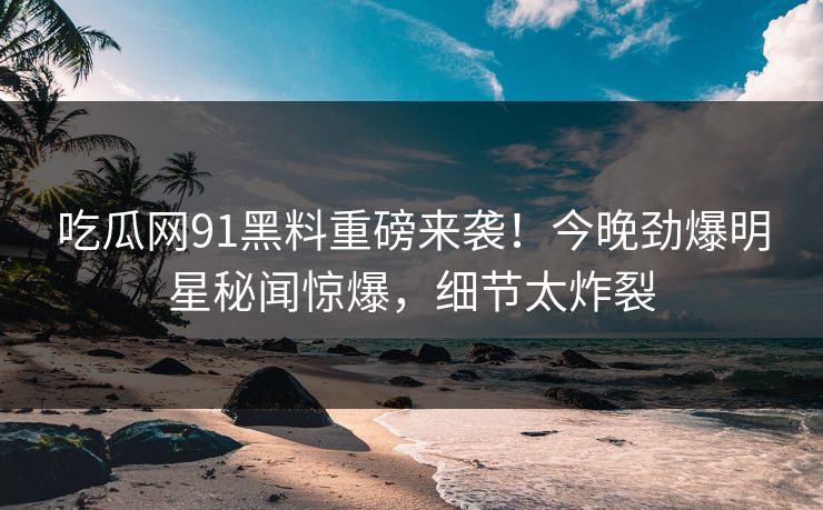 吃瓜网91黑料重磅来袭！今晚劲爆明星秘闻惊爆，细节太炸裂