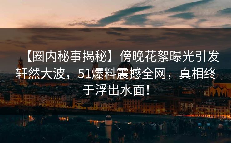 【圈内秘事揭秘】傍晚花絮曝光引发轩然大波，51爆料震撼全网，真相终于浮出水面！