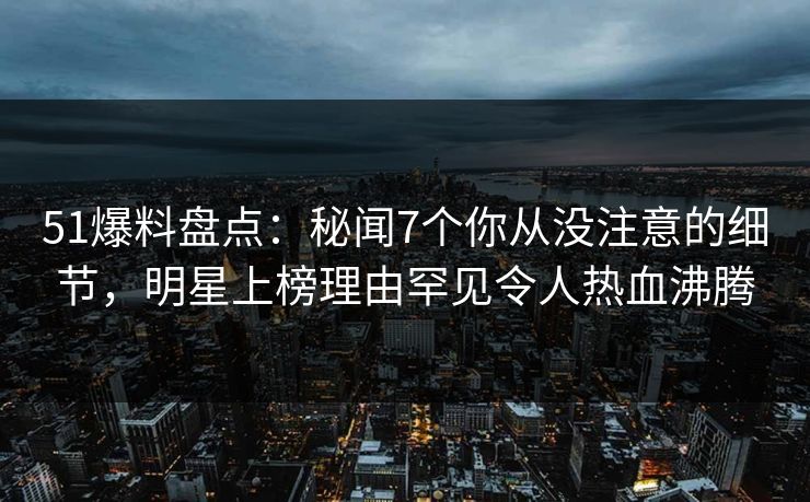 51爆料盘点：秘闻7个你从没注意的细节，明星上榜理由罕见令人热血沸腾