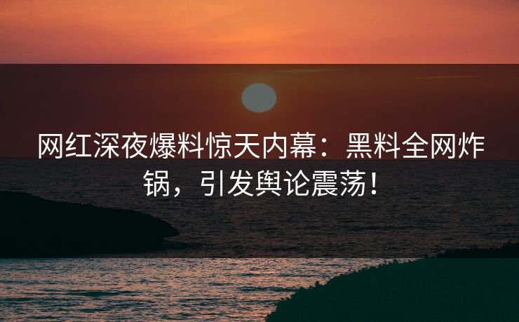 网红深夜爆料惊天内幕：黑料全网炸锅，引发舆论震荡！