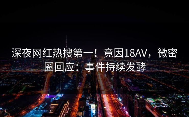 深夜网红热搜第一！竟因18AV，微密圈回应：事件持续发酵