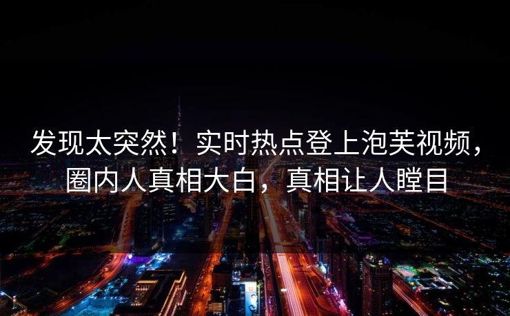 发现太突然！实时热点登上泡芙视频，圈内人真相大白，真相让人瞠目