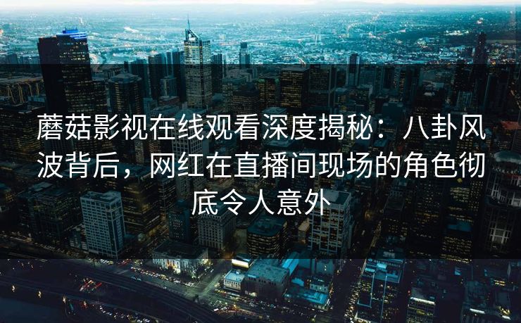 蘑菇影视在线观看深度揭秘：八卦风波背后，网红在直播间现场的角色彻底令人意外